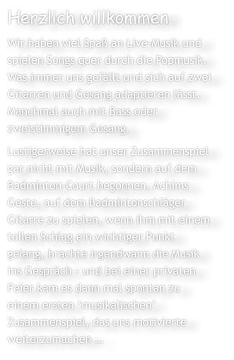 Herzlich willkommen Wir haben viel Spa an Live-Musik und spielen Songs quer durch die Popmusik. Was immer uns gefllt und sich auf zwei Gitarren und Gesang adaptieren lsst. Manchmal auch mit Bass oder zweistimmigem Gesang. Lustigerweise hat unser Zusammenspiel gar nicht mit Musik, sondern auf dem Badminton-Court begonnen. Achims Geste, auf dem Badmintonschlger Gitarre zu spielen, wenn ihm mit einem tollen Schlag ein wichtiger Punkt gelang, brachte irgendwann die Musik ins Gesprch - und bei einer privaten Feier kam es dann mal spontan zu einem ersten musikalischen Zusammenspiel, das uns motivierte weiterzumachen 