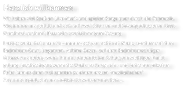 Herzlich willkommen Wir haben viel Spa an Live-Musik und spielen Songs quer durch die Popmusik. Was immer uns gefllt und sich auf zwei Gitarren und Gesang adaptieren lsst. Manchmal auch mit Bass oder zweistimmigem Gesang. Lustigerweise hat unser Zusammenspiel gar nicht mit Musik, sondern auf dem Badminton-Court begonnen. Achims Geste, auf dem Badmintonschlger Gitarre zu spielen, wenn ihm mit einem tollen Schlag ein wichtiger Punkt gelang, brachte irgendwann die Musik ins Gesprch - und bei einer privaten Feier kam es dann mal spontan zu einem ersten musikalischen Zusammenspiel, das uns motivierte weiterzumachen 